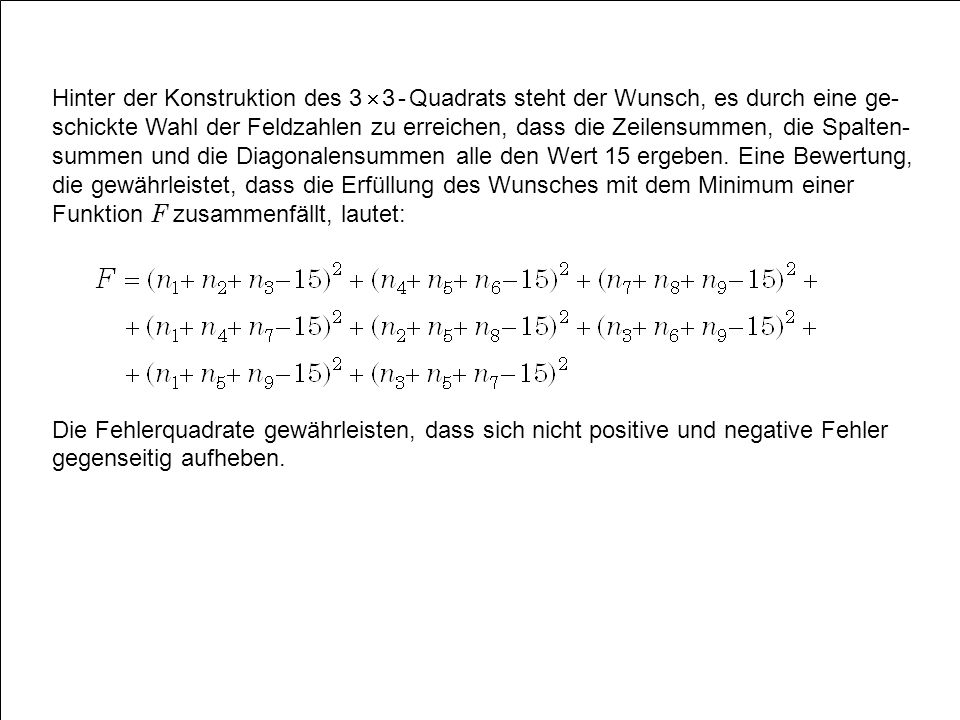 Hinter der Konstruktion des 3  3 - Quadrats steht der Wunsch, es durch eine ge-schickte Wahl der Feldzahlen zu erreichen, dass die Zeilensummen, die Spalten-summen und die Diagonalensummen alle den Wert 15 ergeben. Eine Bewertung, die gewährleistet, dass die Erfüllung des Wunsches mit dem Minimum einer Funktion F zusammenfällt, lautet: