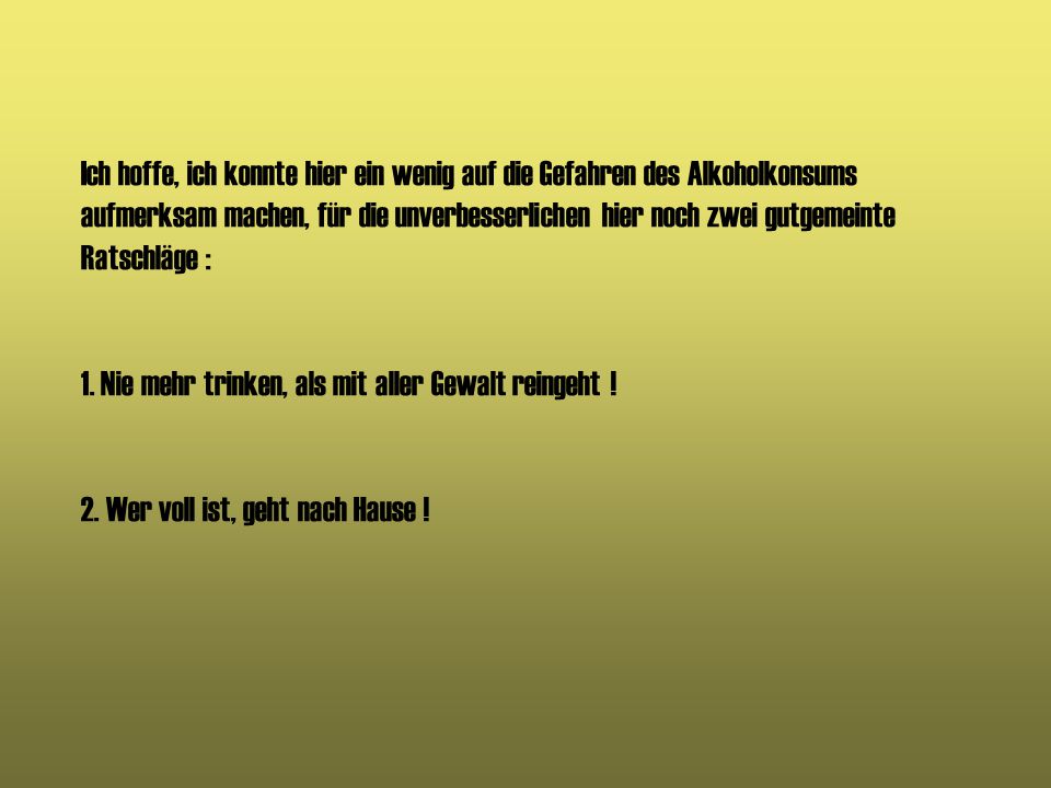Ich hoffe, ich konnte hier ein wenig auf die Gefahren des Alkoholkonsums aufmerksam machen, für die unverbesserlichen hier noch zwei gutgemeinte Ratschläge : 1.