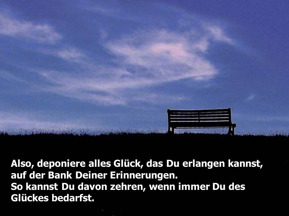 Also, deponiere alles Glück, das Du erlangen kannst, auf der Bank Deiner Erinnerungen.