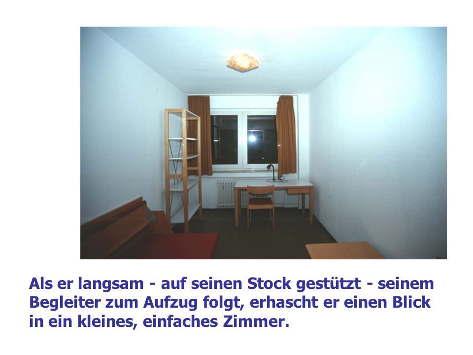 Als er langsam - auf seinen Stock gestützt - seinem Begleiter zum Aufzug folgt, erhascht er einen Blick in ein kleines, einfaches Zimmer.