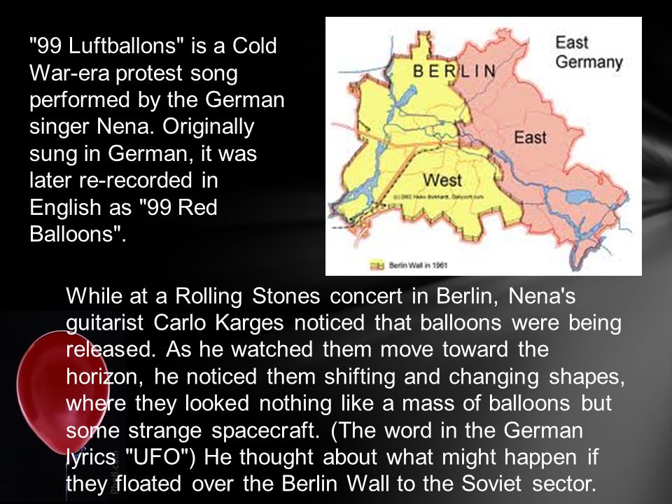 99 Luftballons is a Cold War-era protest song performed by the German singer Nena. Originally sung in German, it was later re-recorded in English as 99 Red Balloons .
