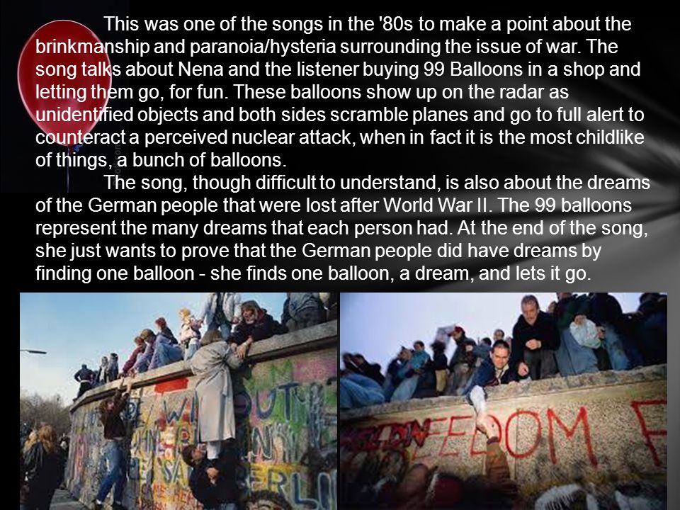 This was one of the songs in the 80s to make a point about the brinkmanship and paranoia/hysteria surrounding the issue of war. The song talks about Nena and the listener buying 99 Balloons in a shop and letting them go, for fun. These balloons show up on the radar as unidentified objects and both sides scramble planes and go to full alert to counteract a perceived nuclear attack, when in fact it is the most childlike of things, a bunch of balloons.