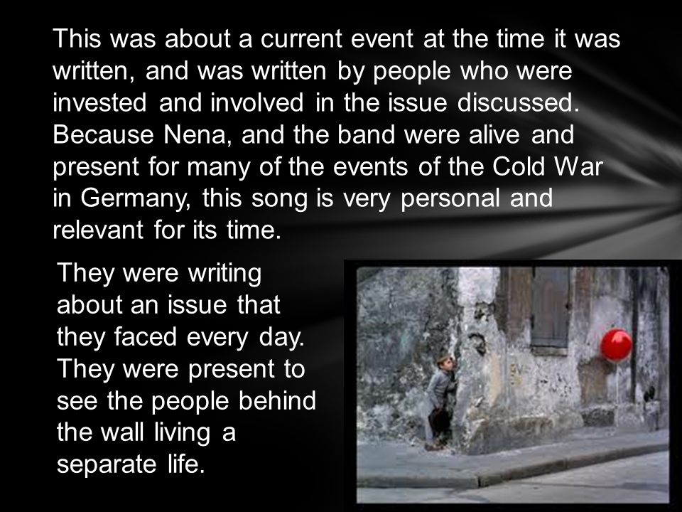 This was about a current event at the time it was written, and was written by people who were invested and involved in the issue discussed. Because Nena, and the band were alive and present for many of the events of the Cold War in Germany, this song is very personal and relevant for its time.