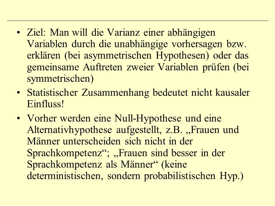 Ziel: Man will die Varianz einer abhängigen Variablen durch die unabhängige vorhersagen bzw. erklären (bei asymmetrischen Hypothesen) oder das gemeinsame Auftreten zweier Variablen prüfen (bei symmetrischen)