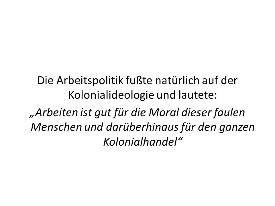 Die Arbeitspolitik fußte natürlich auf der Kolonialideologie und lautete: „Arbeiten ist gut für die Moral dieser faulen Menschen und darüberhinaus für den ganzen Kolonialhandel