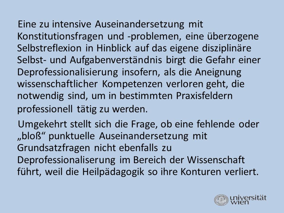 Eine zu intensive Auseinandersetzung mit Konstitutionsfragen und -problemen, eine überzogene Selbstreflexion in Hinblick auf das eigene disziplinäre Selbst- und Aufgabenverständnis birgt die Gefahr einer Deprofessionalisierung insofern, als die Aneignung wissenschaftlicher Kompetenzen verloren geht, die notwendig sind, um in bestimmten Praxisfeldern professionell tätig zu werden.