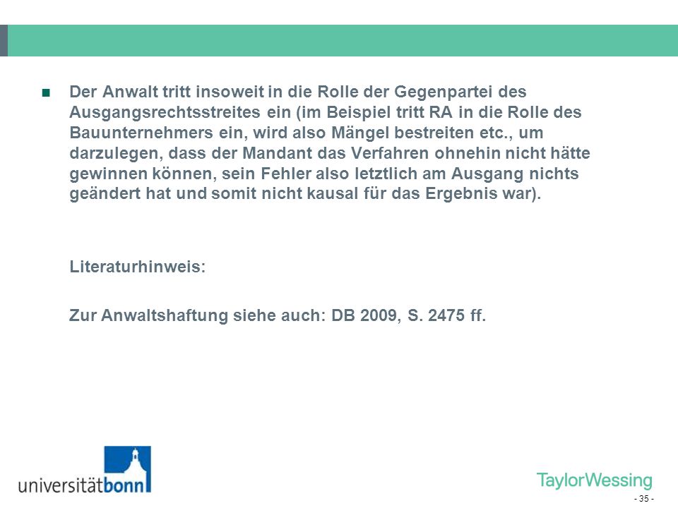 Der Anwalt tritt insoweit in die Rolle der Gegenpartei des Ausgangsrechtsstreites ein (im Beispiel tritt RA in die Rolle des Bauunternehmers ein, wird also Mängel bestreiten etc., um darzulegen, dass der Mandant das Verfahren ohnehin nicht hätte gewinnen können, sein Fehler also letztlich am Ausgang nichts geändert hat und somit nicht kausal für das Ergebnis war).