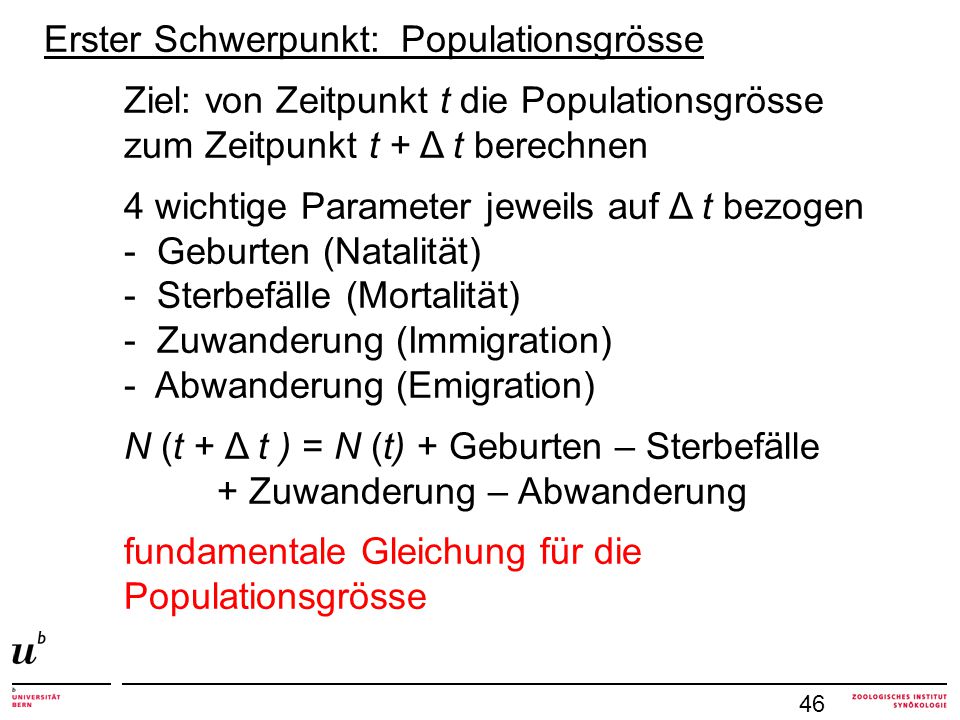 Erster Schwerpunkt: Populationsgrösse Ziel: von Zeitpunkt t die Populationsgrösse zum Zeitpunkt t + Δ t berechnen 4 wichtige Parameter jeweils auf Δ t bezogen - Geburten (Natalität) - Sterbefälle (Mortalität) - Zuwanderung (Immigration) - Abwanderung (Emigration) N (t + Δ t ) = N (t) + Geburten – Sterbefälle + Zuwanderung – Abwanderung fundamentale Gleichung für die Populationsgrösse