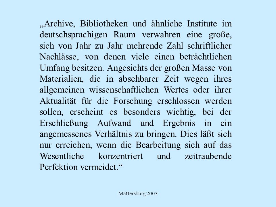„Archive, Bibliotheken und ähnliche Institute im deutschsprachigen Raum verwahren eine große, sich von Jahr zu Jahr mehrende Zahl schriftlicher Nachlässe, von denen viele einen beträchtlichen Umfang besitzen. Angesichts der großen Masse von Materialien, die in absehbarer Zeit wegen ihres allgemeinen wissenschaftlichen Wertes oder ihrer Aktualität für die Forschung erschlossen werden sollen, erscheint es besonders wichtig, bei der Erschließung Aufwand und Ergebnis in ein angemessenes Verhältnis zu bringen. Dies läßt sich nur erreichen, wenn die Bearbeitung sich auf das Wesentliche konzentriert und zeitraubende Perfektion vermeidet.