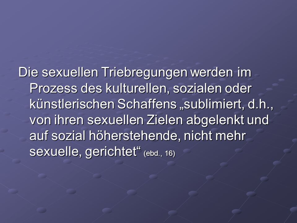 Die sexuellen Triebregungen werden im Prozess des kulturellen, sozialen oder künstlerischen Schaffens „sublimiert, d.h., von ihren sexuellen Zielen abgelenkt und auf sozial höherstehende, nicht mehr sexuelle, gerichtet (ebd., 16)