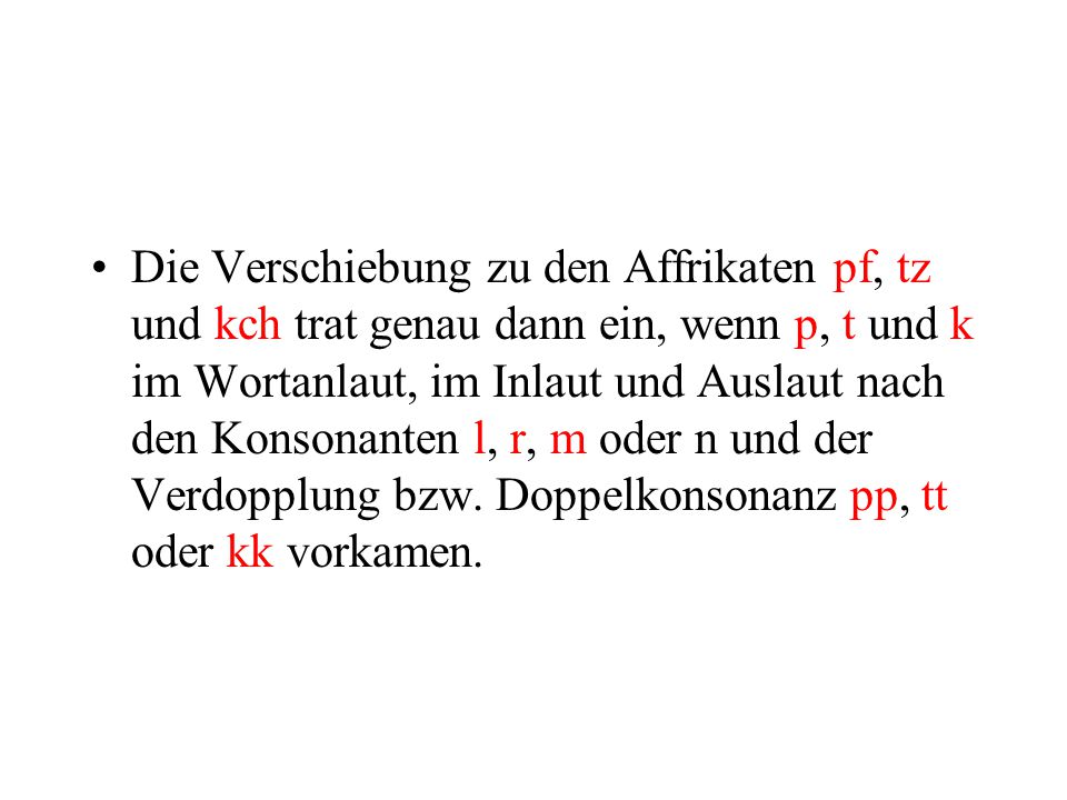 Die Verschiebung zu den Affrikaten pf, tz und kch trat genau dann ein, wenn p, t und k im Wortanlaut, im Inlaut und Auslaut nach den Konsonanten l, r, m oder n und der Verdopplung bzw.