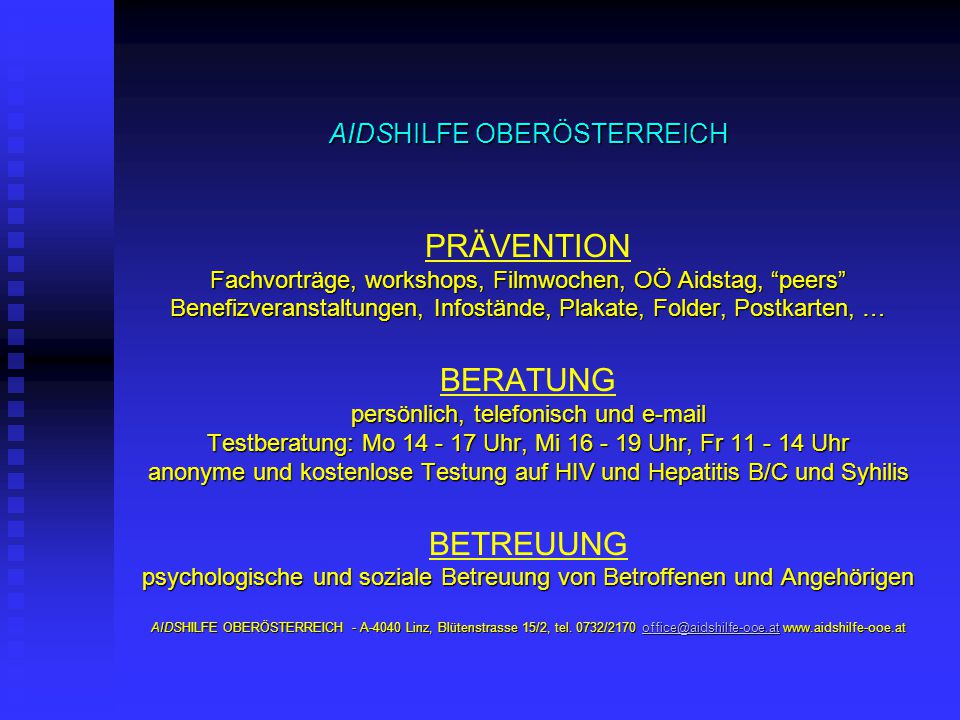 AIDSHILFE OBERÖSTERREICH PRÄVENTION Fachvorträge, workshops, Filmwochen, OÖ Aidstag, peers Benefizveranstaltungen, Infostände, Plakate, Folder, Postkarten, … BERATUNG persönlich, telefonisch und  Testberatung: Mo Uhr, Mi Uhr, Fr Uhr anonyme und kostenlose Testung auf HIV und Hepatitis B/C und Syhilis BETREUUNG psychologische und soziale Betreuung von Betroffenen und Angehörigen AIDSHILFE OBERÖSTERREICH - A-4040 Linz, Blütenstrasse 15/2, tel.