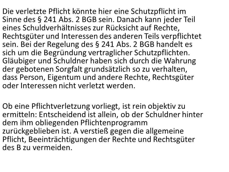 Die verletzte Pflicht könnte hier eine Schutzpflicht im Sinne des § 241 Abs. 2 BGB sein. Danach kann jeder Teil eines Schuldverhältnisses zur Rücksicht auf Rechte, Rechtsgüter und Interessen des anderen Teils verpflichtet sein. Bei der Regelung des § 241 Abs. 2 BGB handelt es sich um die Begründung vertraglicher Schutzpflichten. Gläubiger und Schuldner haben sich durch die Wahrung der gebotenen Sorgfalt grundsätzlich so zu verhalten, dass Person, Eigentum und andere Rechte, Rechtsgüter oder Interessen nicht verletzt werden.