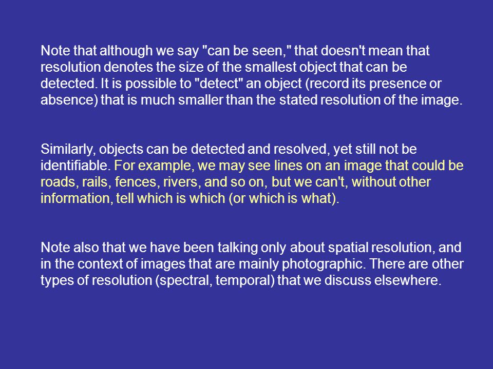Note that although we say can be seen, that doesn t mean that resolution denotes the size of the smallest object that can be detected. It is possible to detect an object (record its presence or absence) that is much smaller than the stated resolution of the image.
