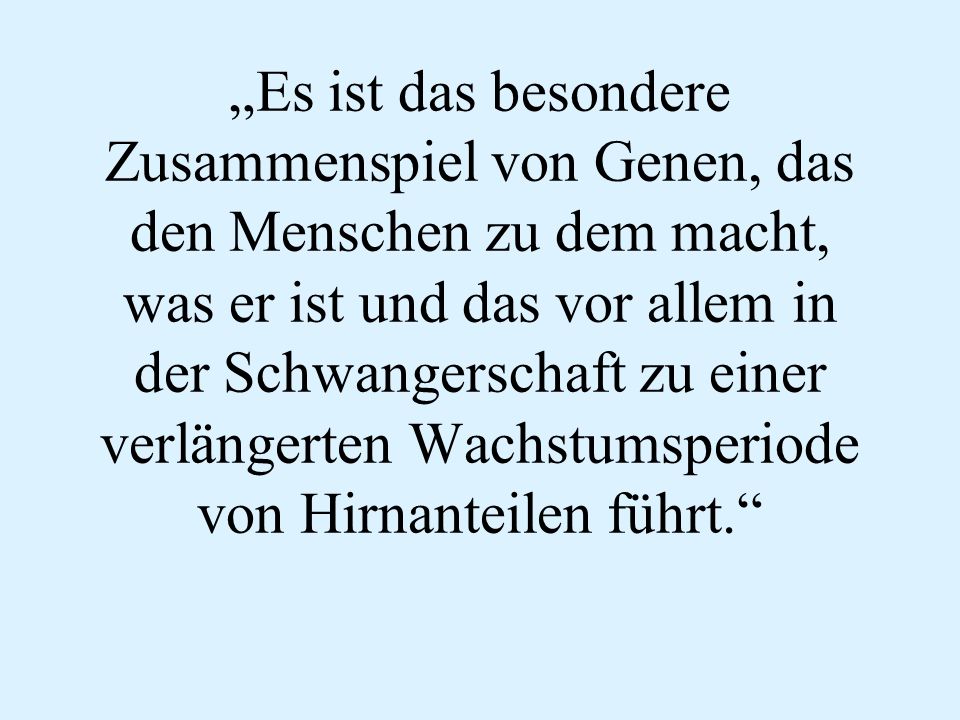 „Es ist das besondere Zusammenspiel von Genen, das den Menschen zu dem macht, was er ist und das vor allem in der Schwangerschaft zu einer verlängerten Wachstumsperiode von Hirnanteilen führt.