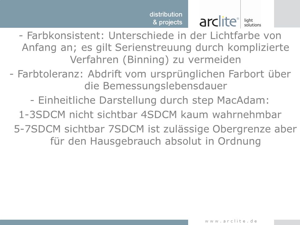 - Farbkonsistent: Unterschiede in der Lichtfarbe von Anfang an; es gilt Serienstreuung durch komplizierte Verfahren (Binning) zu vermeiden - Farbtoleranz: Abdrift vom ursprünglichen Farbort über die Bemessungslebensdauer - Einheitliche Darstellung durch step MacAdam: 1-3SDCM nicht sichtbar 4SDCM kaum wahrnehmbar 5-7SDCM sichtbar 7SDCM ist zulässige Obergrenze aber für den Hausgebrauch absolut in Ordnung