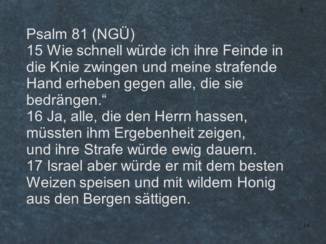 Psalm 81 (NGÜ) 15 Wie schnell würde ich ihre Feinde in die Knie zwingen und meine strafende Hand erheben gegen alle, die sie bedrängen.