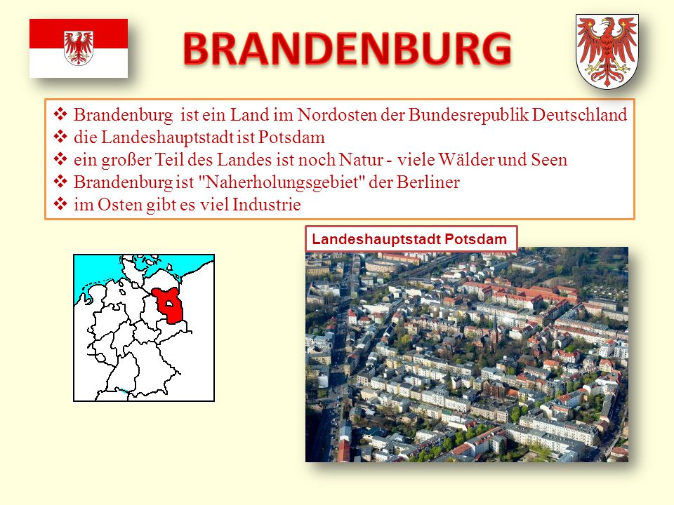 BRANDENBURG Brandenburg ist ein Land im Nordosten der Bundesrepublik Deutschland. die Landeshauptstadt ist Potsdam.