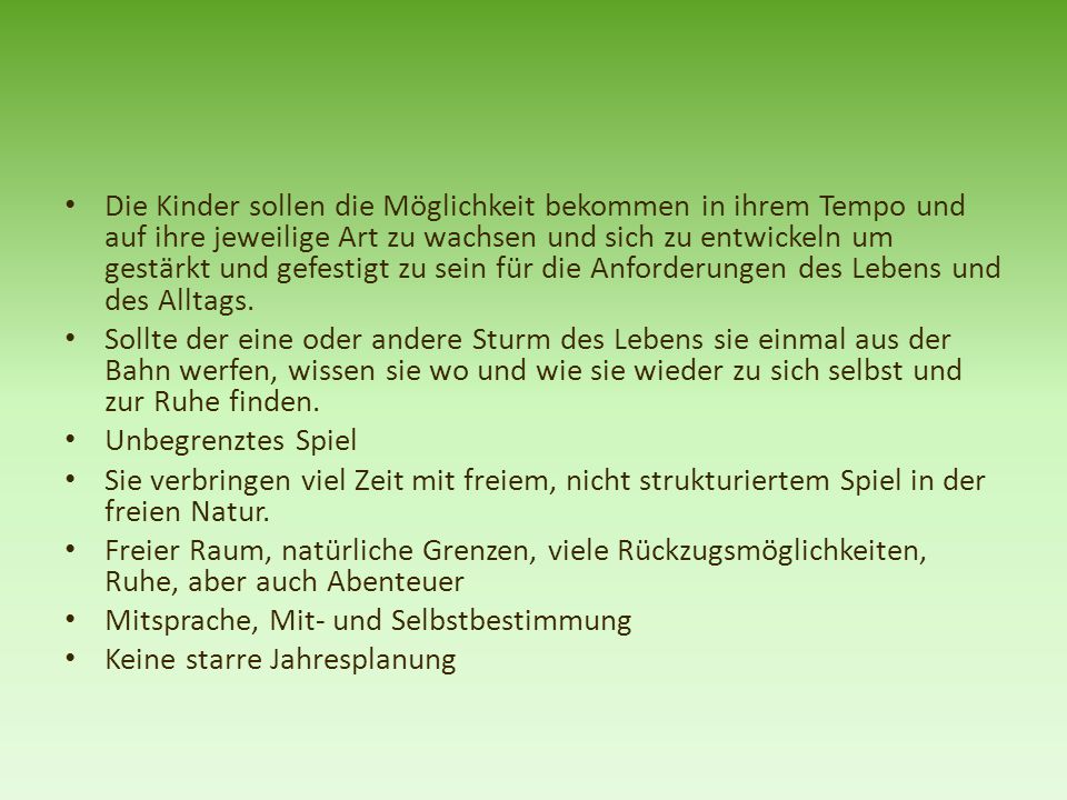 Die Kinder sollen die Möglichkeit bekommen in ihrem Tempo und auf ihre jeweilige Art zu wachsen und sich zu entwickeln um gestärkt und gefestigt zu sein für die Anforderungen des Lebens und des Alltags.