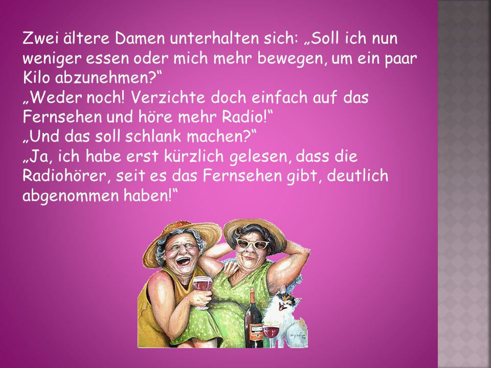 Zwei ältere Damen unterhalten sich: „Soll ich nun weniger essen oder mich mehr bewegen, um ein paar Kilo abzunehmen „Weder noch.
