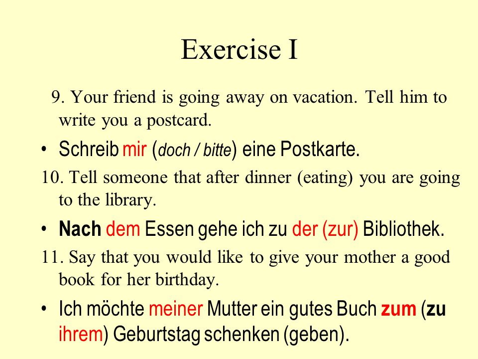 Exercise I 9. Your friend is going away on vacation. Tell him to write you a postcard. Schreib mir (doch / bitte) eine Postkarte.