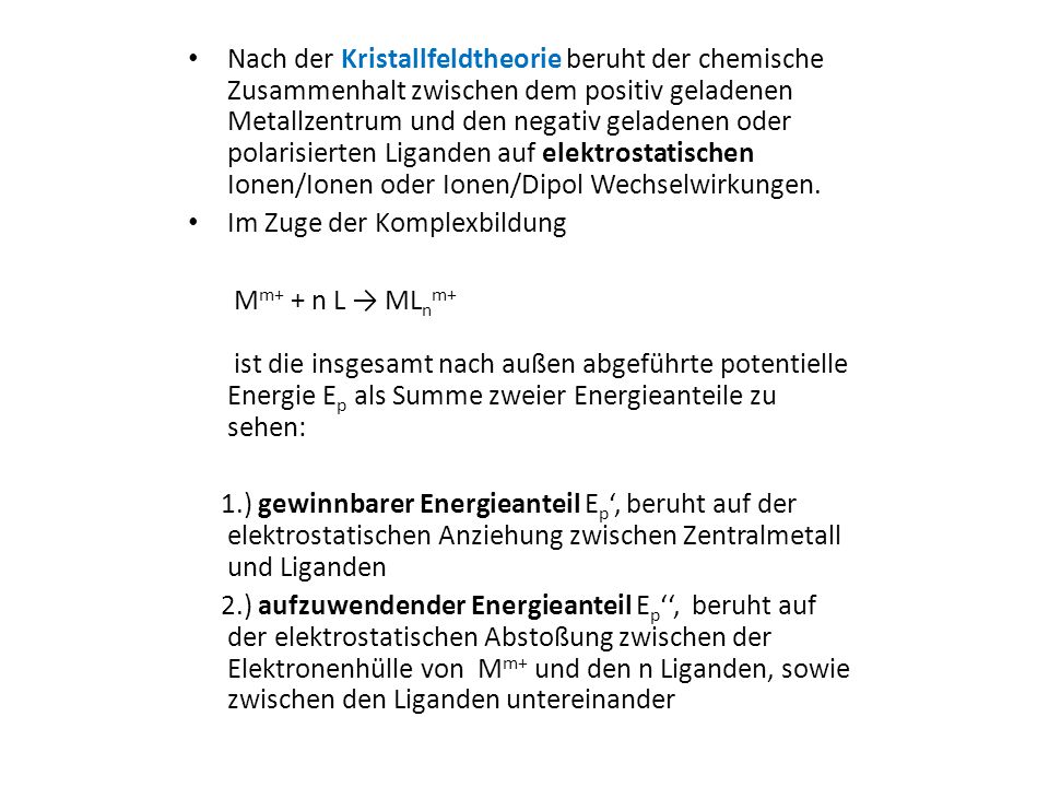 Nach der Kristallfeldtheorie beruht der chemische Zusammenhalt zwischen dem positiv geladenen Metallzentrum und den negativ geladenen oder polarisierten Liganden auf elektrostatischen Ionen/Ionen oder Ionen/Dipol Wechselwirkungen.
