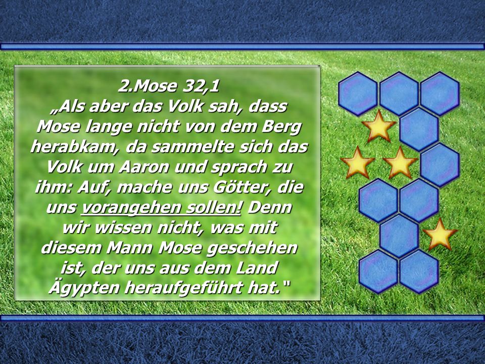 2.Mose 32,1 „Als aber das Volk sah, dass Mose lange nicht von dem Berg herabkam, da sammelte sich das Volk um Aaron und sprach zu ihm: Auf, mache uns Götter, die uns vorangehen sollen.