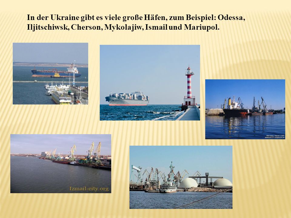 In der Ukraine gibt es viele große Häfen, zum Beispiel: Odessa, Iljitschiwsk, Cherson, Mykolajiw, Ismail und Mariupol.