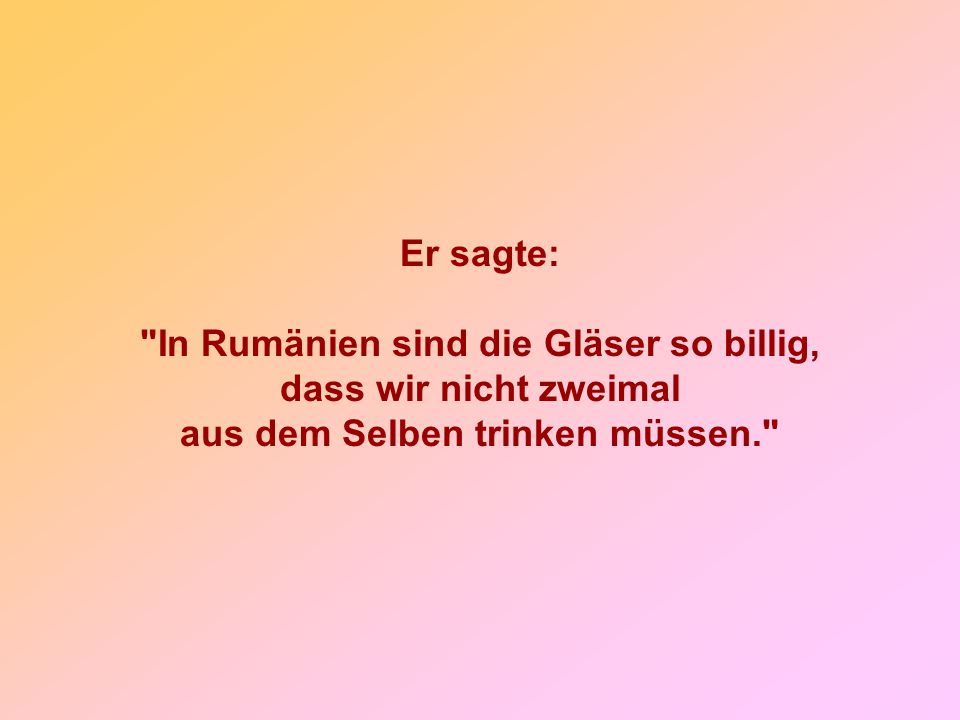 Er sagte: In Rumänien sind die Gläser so billig, dass wir nicht zweimal aus dem Selben trinken müssen.