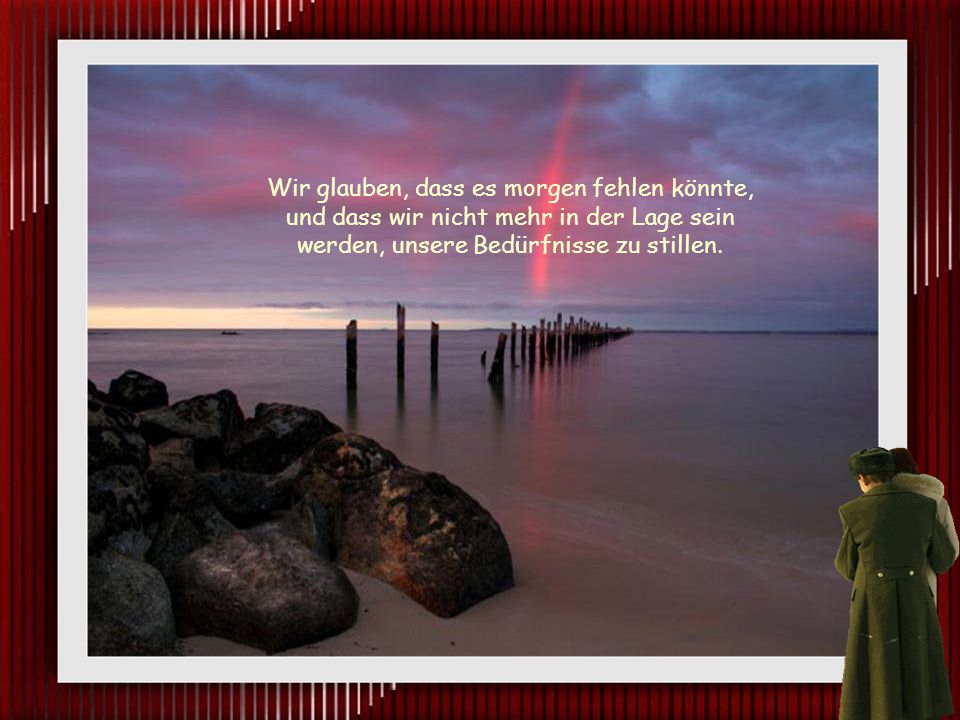 Wir glauben, dass es morgen fehlen könnte, und dass wir nicht mehr in der Lage sein werden, unsere Bedürfnisse zu stillen.