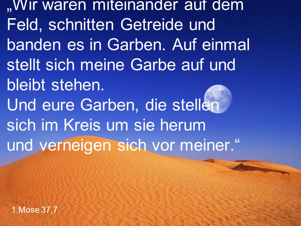 „Wir waren miteinander auf dem Feld, schnitten Getreide und banden es in Garben. Auf einmal stellt sich meine Garbe auf und bleibt stehen. Und eure Garben, die stellen sich im Kreis um sie herum und verneigen sich vor meiner.