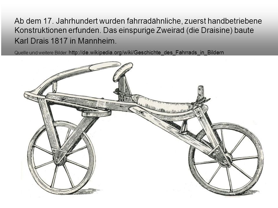 Ab dem 17. Jahrhundert wurden fahrradähnliche, zuerst handbetriebene Konstruktionen erfunden. Das einspurige Zweirad (die Draisine) baute Karl Drais 1817 in Mannheim.