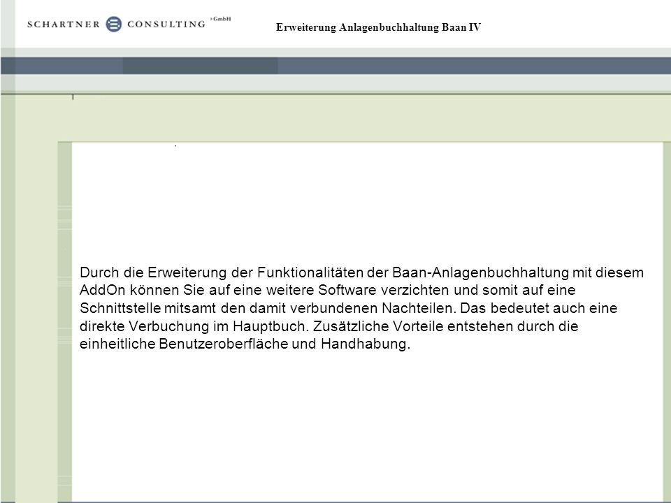 Durch die Erweiterung der Funktionalitäten der Baan-Anlagenbuchhaltung mit diesem AddOn können Sie auf eine weitere Software verzichten und somit auf eine Schnittstelle mitsamt den damit verbundenen Nachteilen.