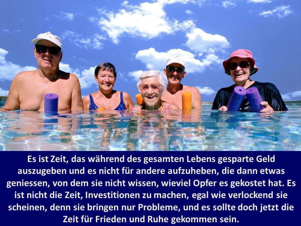 Es ist Zeit, das während des gesamten Lebens gesparte Geld auszugeben und es nicht für andere aufzuheben, die dann etwas geniessen, von dem sie nicht wissen, wieviel Opfer es gekostet hat. Es ist nicht die Zeit, Investitionen zu machen, egal wie verlockend sie scheinen, denn sie bringen nur Probleme, und es sollte doch jetzt die Zeit für Frieden und Ruhe gekommen sein.