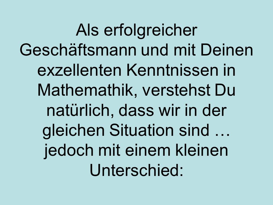 Als erfolgreicher Geschäftsmann und mit Deinen exzellenten Kenntnissen in Mathemathik, verstehst Du natürlich, dass wir in der gleichen Situation sind … jedoch mit einem kleinen Unterschied: