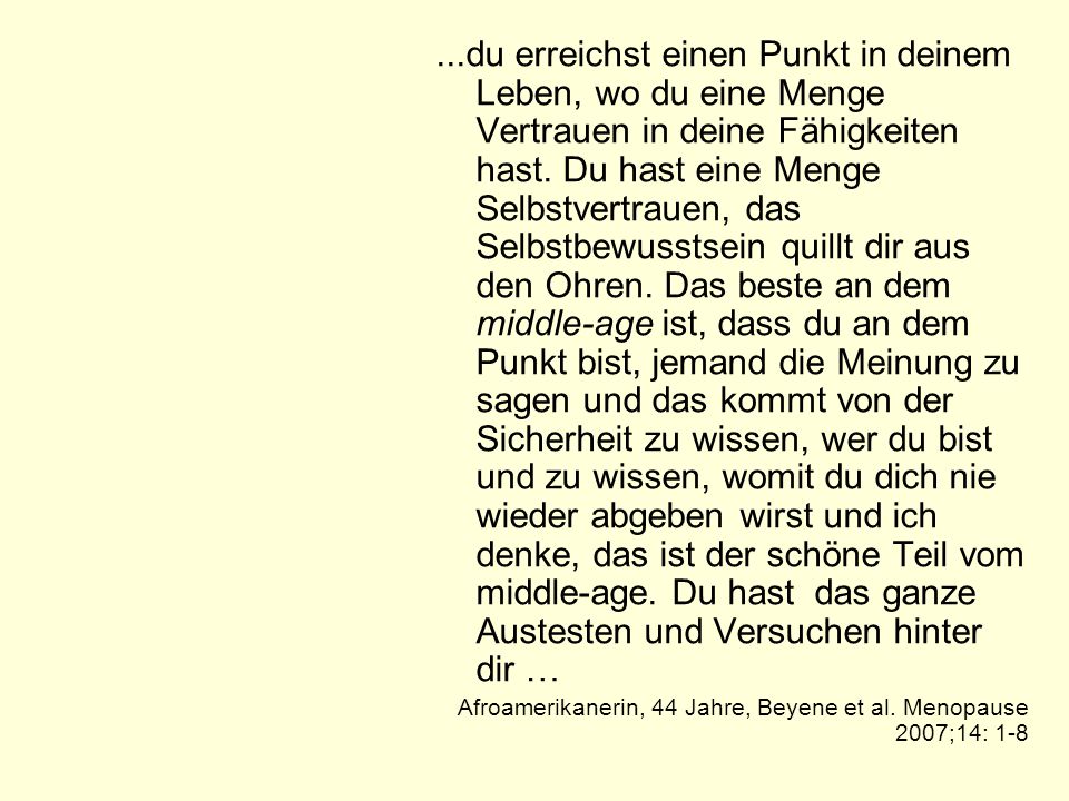 ...du erreichst einen Punkt in deinem Leben, wo du eine Menge Vertrauen in deine Fähigkeiten hast. Du hast eine Menge Selbstvertrauen, das Selbstbewusstsein quillt dir aus den Ohren. Das beste an dem middle-age ist, dass du an dem Punkt bist, jemand die Meinung zu sagen und das kommt von der Sicherheit zu wissen, wer du bist und zu wissen, womit du dich nie wieder abgeben wirst und ich denke, das ist der schöne Teil vom middle-age. Du hast das ganze Austesten und Versuchen hinter dir …