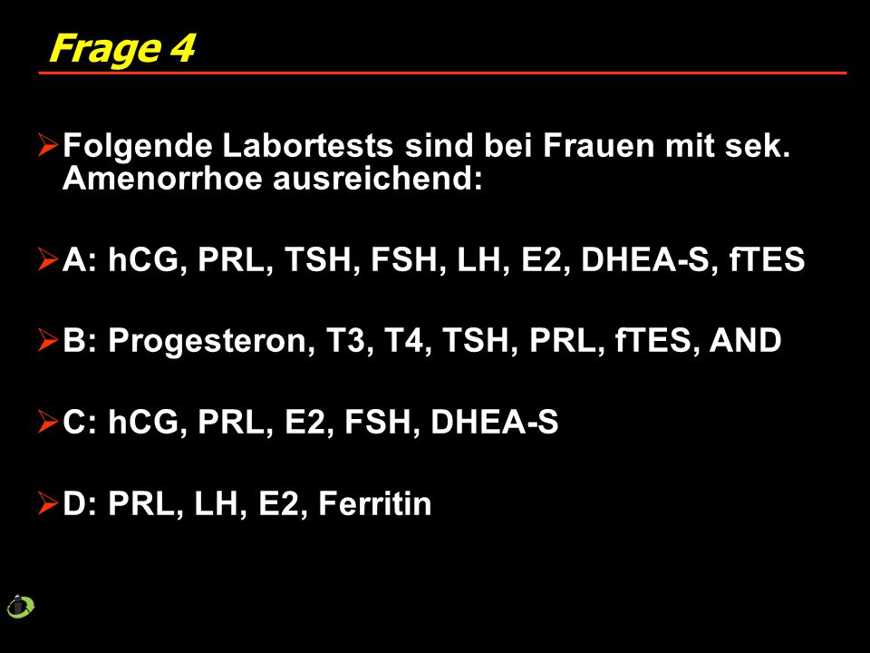 Frage 4 Folgende Labortests sind bei Frauen mit sek. Amenorrhoe ausreichend: A: hCG, PRL, TSH, FSH, LH, E2, DHEA-S, fTES.