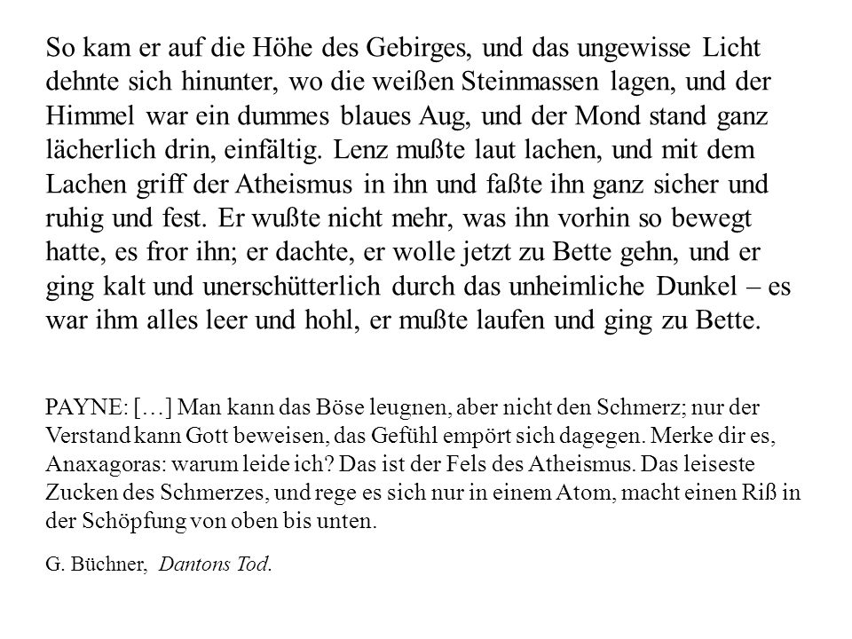 So kam er auf die Höhe des Gebirges, und das ungewisse Licht dehnte sich hinunter, wo die weißen Steinmassen lagen, und der Himmel war ein dummes blaues Aug, und der Mond stand ganz lächerlich drin, einfältig. Lenz mußte laut lachen, und mit dem Lachen griff der Atheismus in ihn und faßte ihn ganz sicher und ruhig und fest. Er wußte nicht mehr, was ihn vorhin so bewegt hatte, es fror ihn; er dachte, er wolle jetzt zu Bette gehn, und er ging kalt und unerschütterlich durch das unheimliche Dunkel – es war ihm alles leer und hohl, er mußte laufen und ging zu Bette.