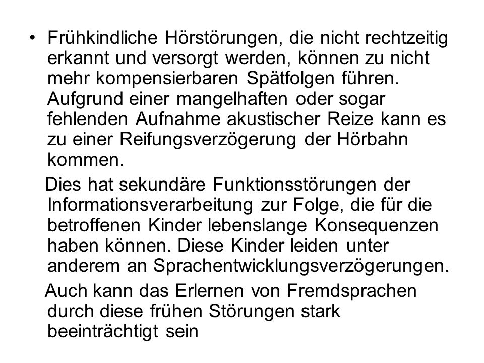 Frühkindliche Hörstörungen, die nicht rechtzeitig erkannt und versorgt werden, können zu nicht mehr kompensierbaren Spätfolgen führen. Aufgrund einer mangelhaften oder sogar fehlenden Aufnahme akustischer Reize kann es zu einer Reifungsverzögerung der Hörbahn kommen.