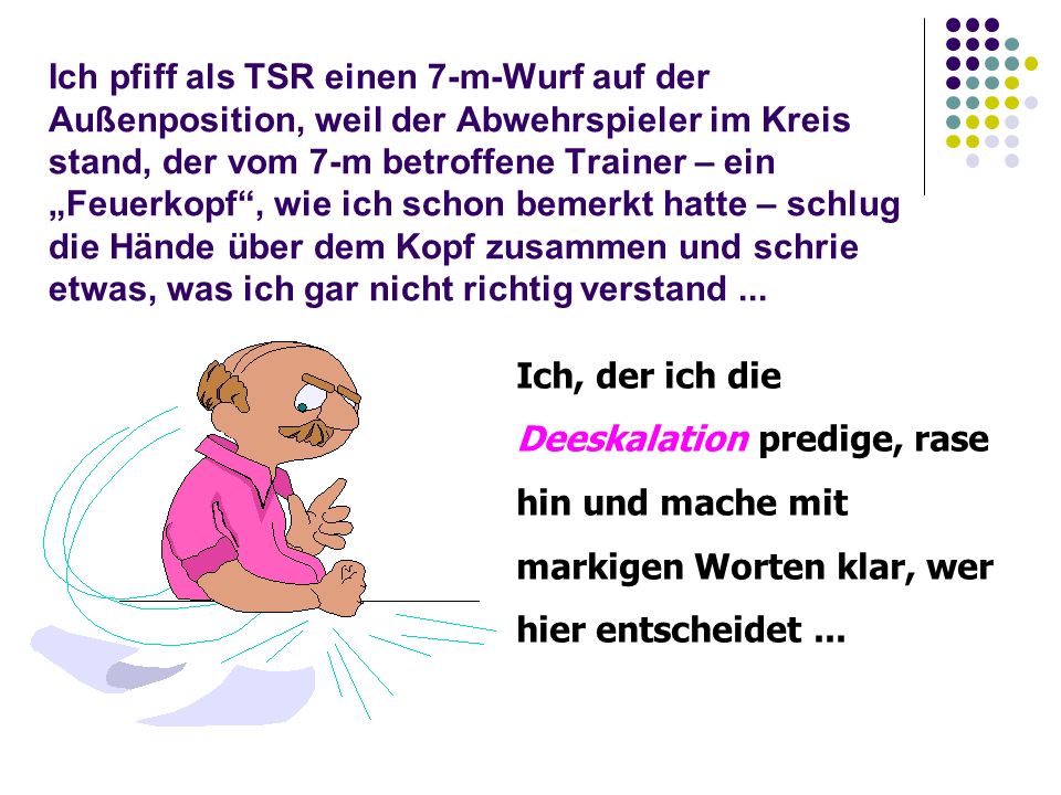 Ich pfiff als TSR einen 7-m-Wurf auf der Außenposition, weil der Abwehrspieler im Kreis stand, der vom 7-m betroffene Trainer – ein „Feuerkopf , wie ich schon bemerkt hatte – schlug die Hände über dem Kopf zusammen und schrie etwas, was ich gar nicht richtig verstand ...