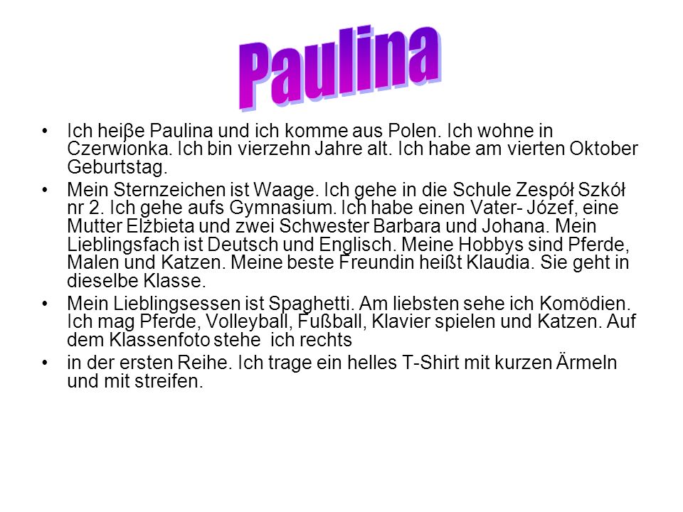 Paulina Ich heiβe Paulina und ich komme aus Polen. Ich wohne in Czerwionka. Ich bin vierzehn Jahre alt. Ich habe am vierten Oktober Geburtstag.
