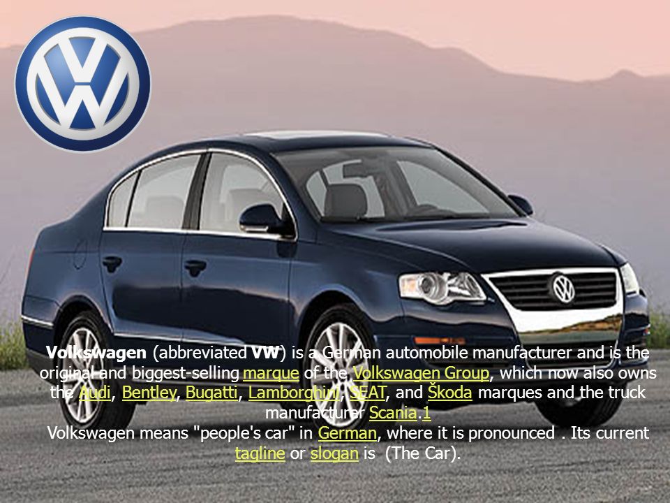 Volkswagen (abbreviated VW) is a German automobile manufacturer and is the original and biggest-selling marque of the Volkswagen Group, which now also owns the Audi, Bentley, Bugatti, Lamborghini, SEAT, and Škoda marques and the truck manufacturer Scania.1