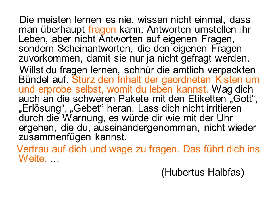 Die meisten lernen es nie, wissen nicht einmal, dass man überhaupt fragen kann. Antworten umstellen ihr Leben, aber nicht Antworten auf eigenen Fragen, sondern Scheinantworten, die den eigenen Fragen zuvorkommen, damit sie nur ja nicht gefragt werden.