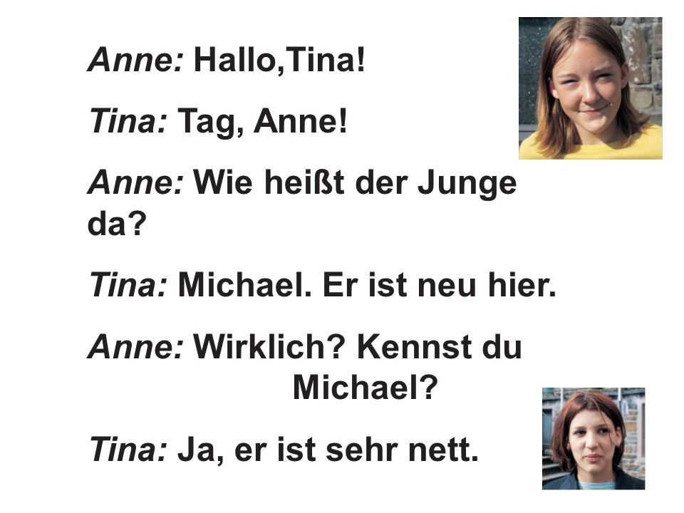 Anne: Hallo,Tina! Tina: Tag, Anne! Anne: Wie heißt der Junge da Tina: Michael. Er ist neu hier. Anne: Wirklich Kennst du Michael