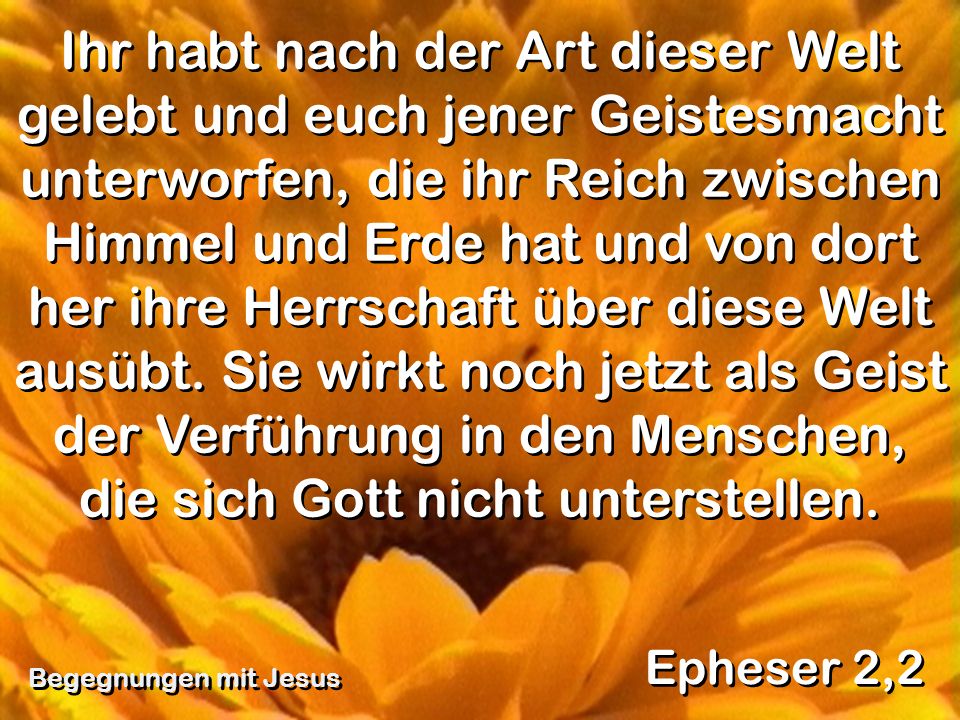 Ihr habt nach der Art dieser Welt gelebt und euch jener Geistesmacht unterworfen, die ihr Reich zwischen Himmel und Erde hat und von dort her ihre Herrschaft über diese Welt ausübt. Sie wirkt noch jetzt als Geist der Verführung in den Menschen, die sich Gott nicht unterstellen.