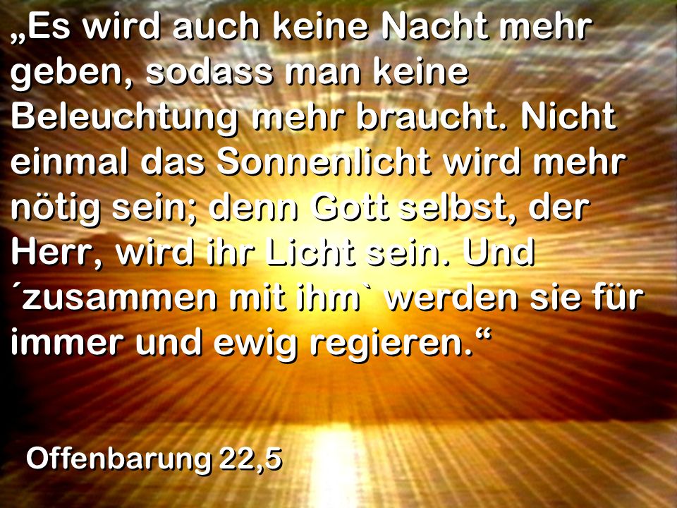 „Es wird auch keine Nacht mehr geben, sodass man keine Beleuchtung mehr braucht. Nicht einmal das Sonnenlicht wird mehr nötig sein; denn Gott selbst, der Herr, wird ihr Licht sein. Und ´zusammen mit ihm` werden sie für immer und ewig regieren.