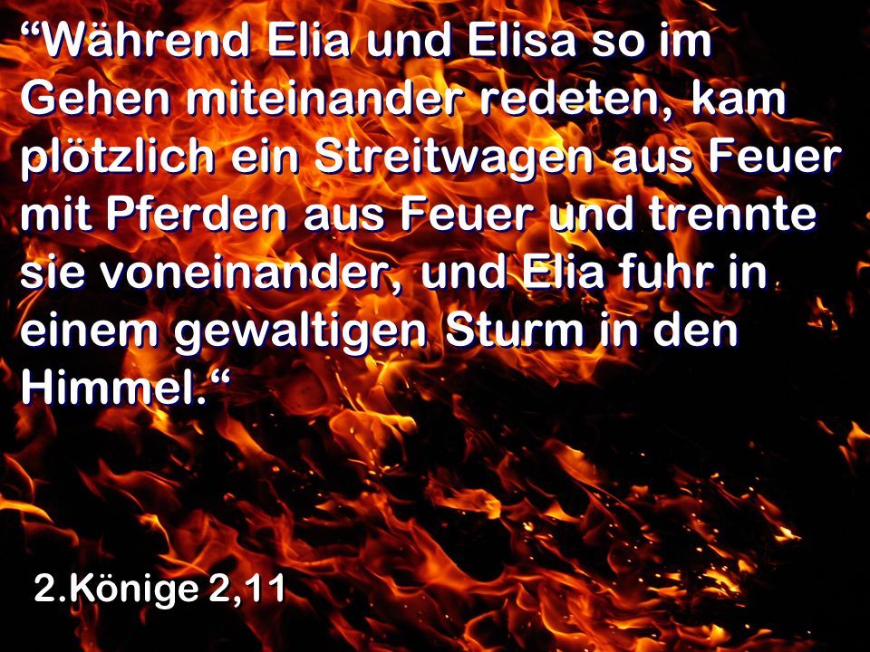 Während Elia und Elisa so im Gehen miteinander redeten, kam plötzlich ein Streitwagen aus Feuer mit Pferden aus Feuer und trennte sie voneinander, und Elia fuhr in einem gewaltigen Sturm in den Himmel.