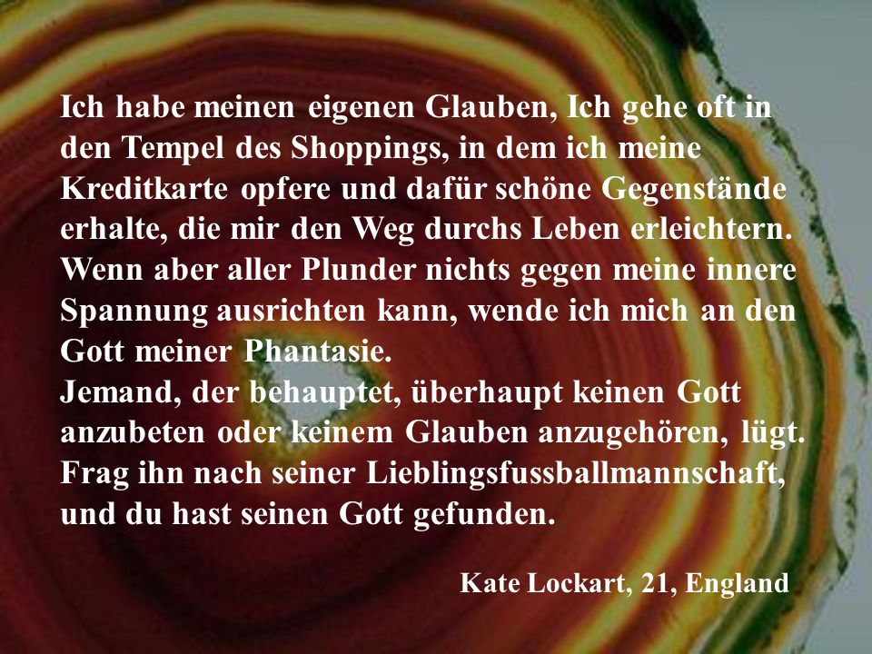 Ich habe meinen eigenen Glauben, Ich gehe oft in den Tempel des Shoppings, in dem ich meine Kreditkarte opfere und dafür schöne Gegenstände erhalte, die mir den Weg durchs Leben erleichtern. Wenn aber aller Plunder nichts gegen meine innere Spannung ausrichten kann, wende ich mich an den Gott meiner Phantasie. Jemand, der behauptet, überhaupt keinen Gott anzubeten oder keinem Glauben anzugehören, lügt. Frag ihn nach seiner Lieblingsfussballmannschaft, und du hast seinen Gott gefunden.