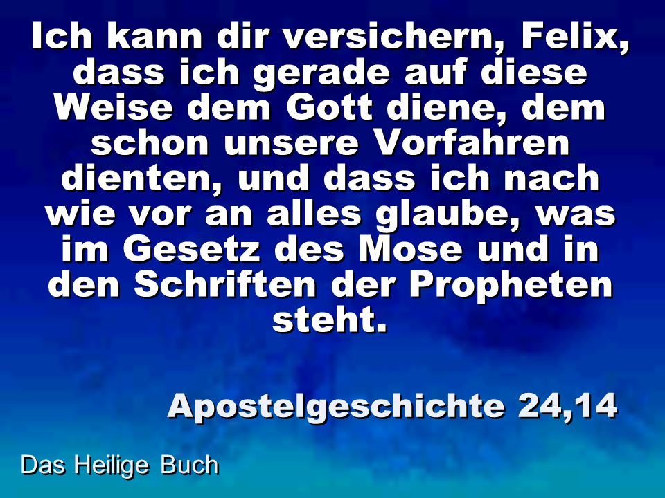 Ich kann dir versichern, Felix, dass ich gerade auf diese Weise dem Gott diene, dem schon unsere Vorfahren dienten, und dass ich nach wie vor an alles glaube, was im Gesetz des Mose und in den Schriften der Propheten steht.