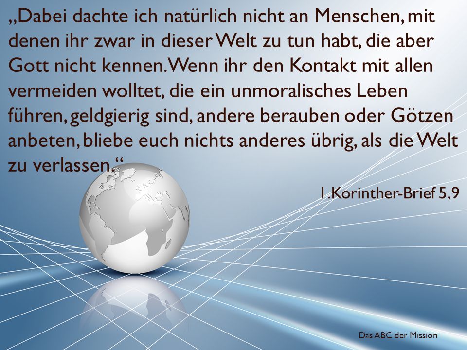 „Dabei dachte ich natürlich nicht an Menschen, mit denen ihr zwar in dieser Welt zu tun habt, die aber Gott nicht kennen. Wenn ihr den Kontakt mit allen vermeiden wolltet, die ein unmoralisches Leben führen, geldgierig sind, andere berauben oder Götzen anbeten, bliebe euch nichts anderes übrig, als die Welt zu verlassen.